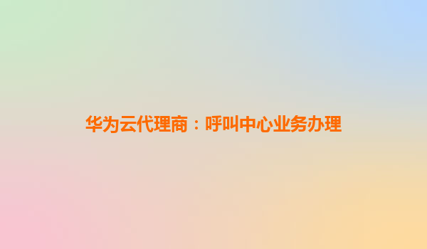 华为云代理商：呼叫中心业务办理