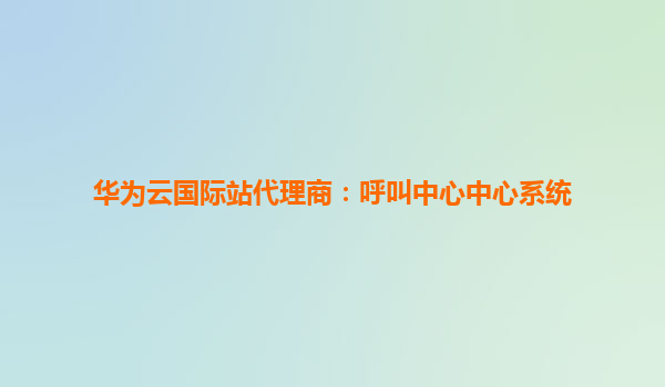 华为云国际站代理商：呼叫中心中心系统
