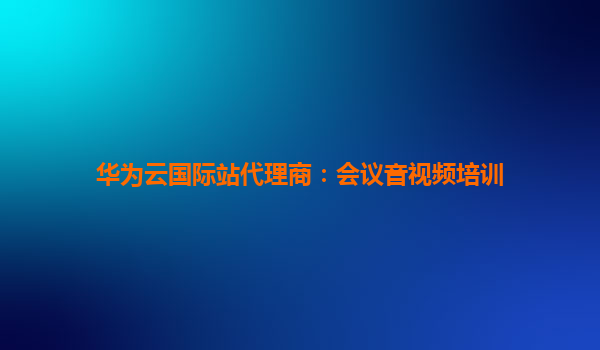 华为云国际站代理商：会议音视频培训