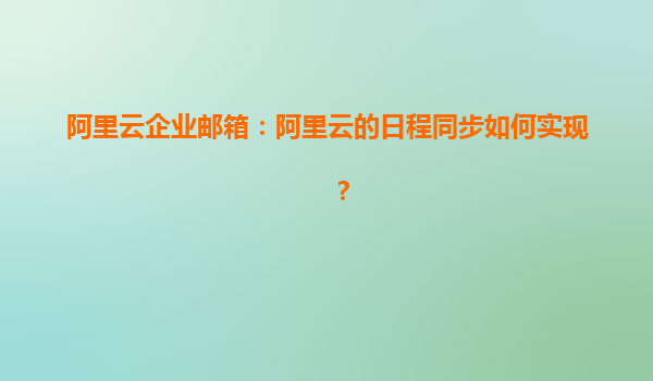 阿里云企业邮箱：阿里云的日程同步如何实现？