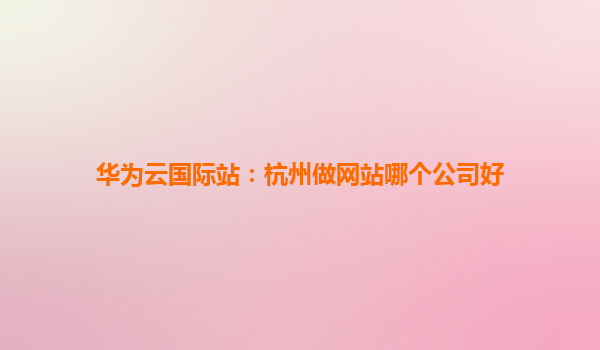 华为云国际站：杭州做网站哪个公司好