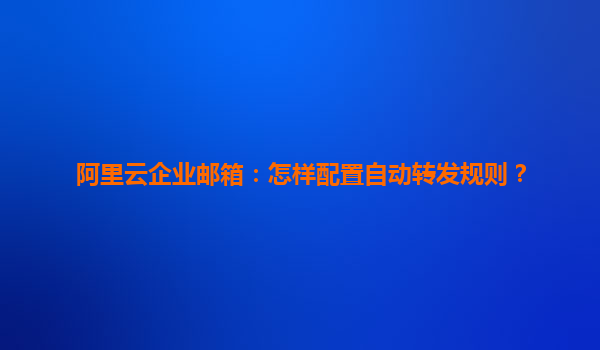 阿里云企业邮箱：怎样配置自动转发规则？