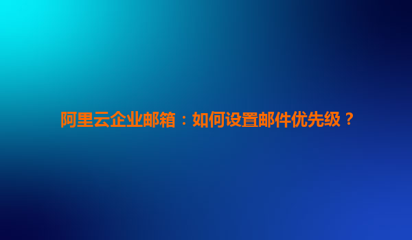 阿里云企业邮箱：如何设置邮件优先级？