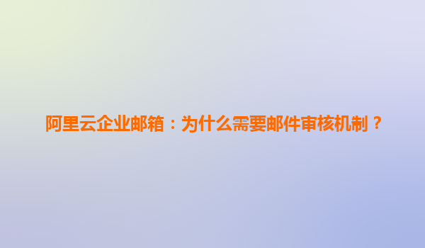 阿里云企业邮箱：为什么需要邮件审核机制？