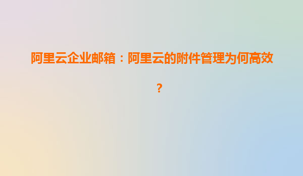 阿里云企业邮箱：阿里云的附件管理为何高效？