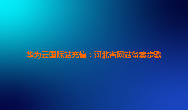 华为云国际站充值：河北省网站备案步骤