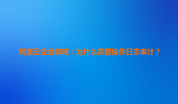 阿里云企业邮箱：为什么需要操作日志审计？