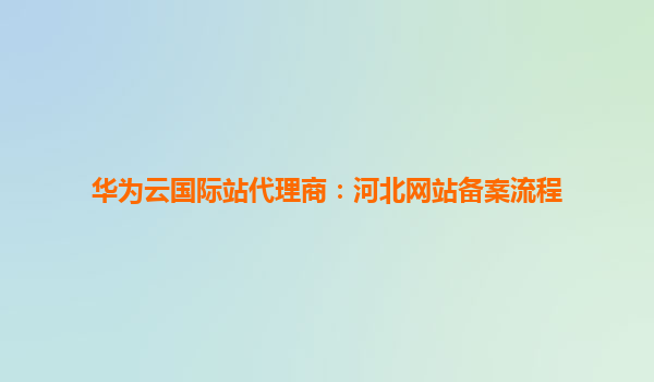 华为云国际站代理商：河北网站备案流程