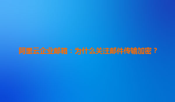 阿里云企业邮箱：为什么关注邮件传输加密？