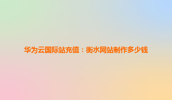 华为云国际站充值：衡水网站制作多少钱