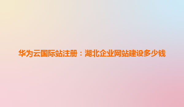 华为云国际站注册：湖北企业网站建设多少钱