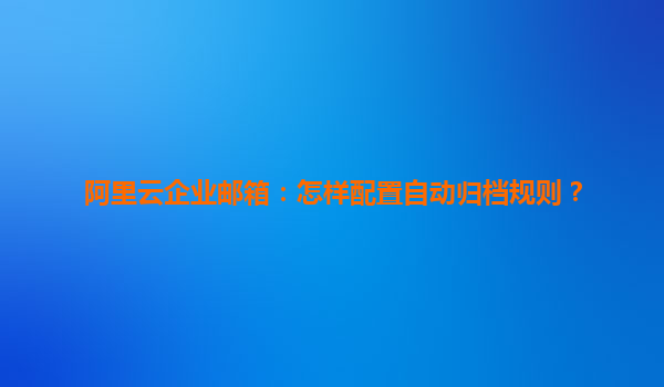 阿里云企业邮箱：怎样配置自动归档规则？
