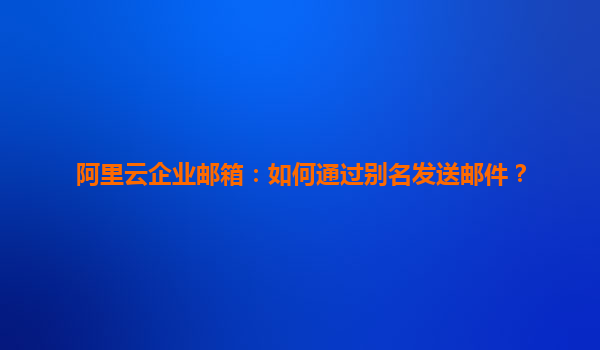 阿里云企业邮箱：如何通过别名发送邮件？