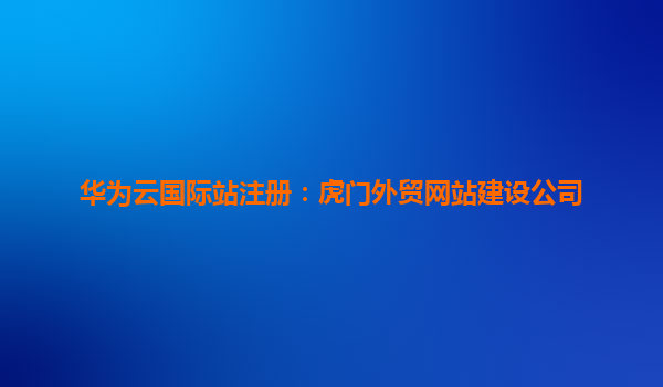 华为云国际站注册：虎门外贸网站建设公司