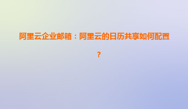 阿里云企业邮箱：阿里云的日历共享如何配置？