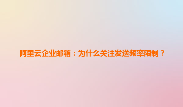 阿里云企业邮箱：为什么关注发送频率限制？