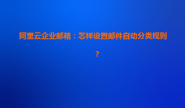 阿里云企业邮箱：怎样设置邮件自动分类规则？