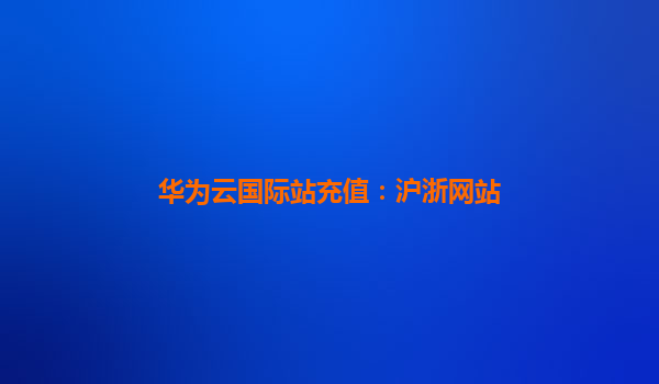 华为云国际站充值：沪浙网站