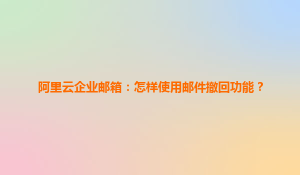 阿里云企业邮箱：怎样使用邮件撤回功能？