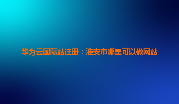 华为云国际站注册：淮安市哪里可以做网站