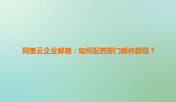 阿里云企业邮箱：如何配置部门邮件群组？