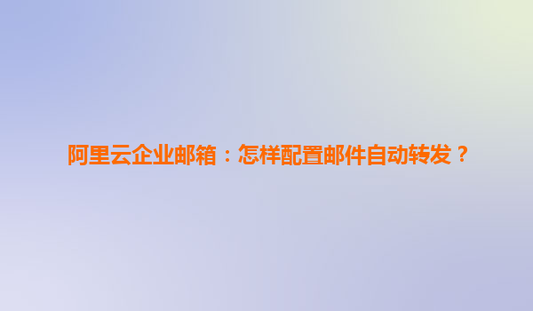 阿里云企业邮箱：怎样配置邮件自动转发？