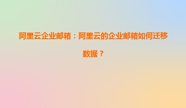 阿里云企业邮箱：阿里云的企业邮箱如何迁移数据？