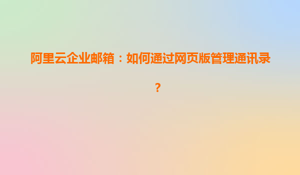 阿里云企业邮箱：如何通过网页版管理通讯录？