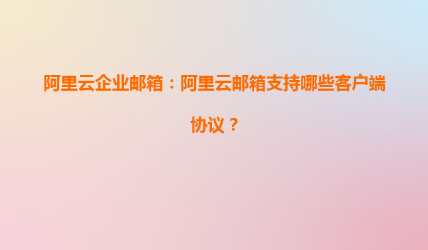 阿里云企业邮箱：阿里云邮箱支持哪些客户端协议？
