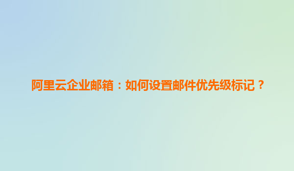 阿里云企业邮箱：如何设置邮件优先级标记？