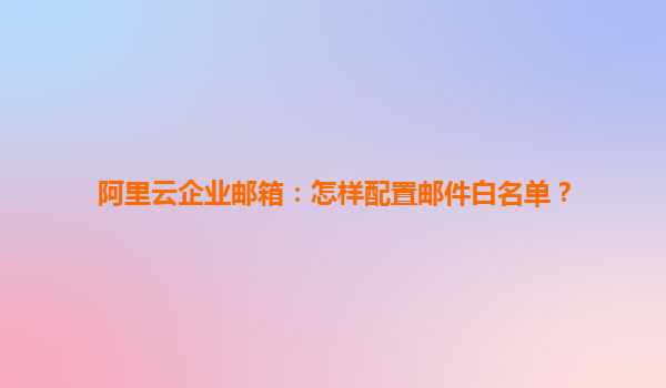 阿里云企业邮箱：怎样配置邮件白名单？