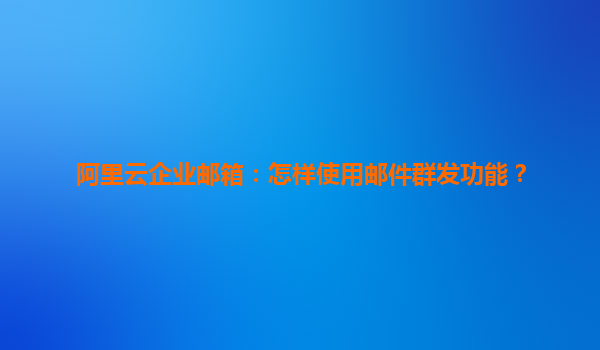 阿里云企业邮箱：怎样使用邮件群发功能？