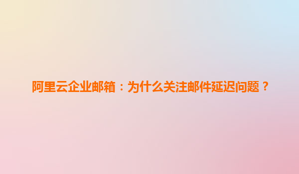 阿里云企业邮箱：为什么关注邮件延迟问题？
