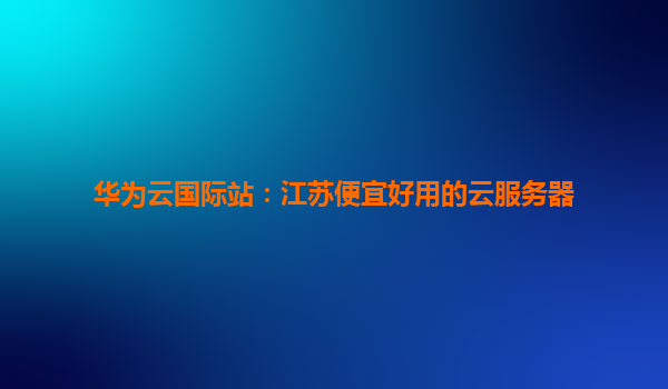 华为云国际站：江苏便宜好用的云服务器