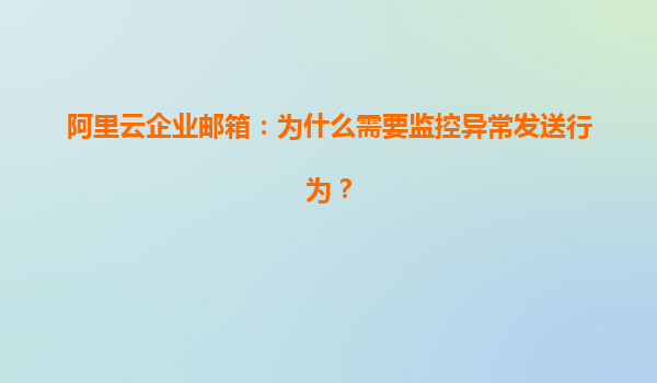 阿里云企业邮箱：为什么需要监控异常发送行为？