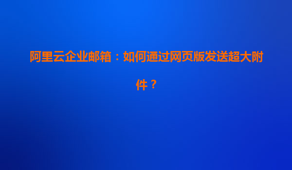 阿里云企业邮箱：如何通过网页版发送超大附件？