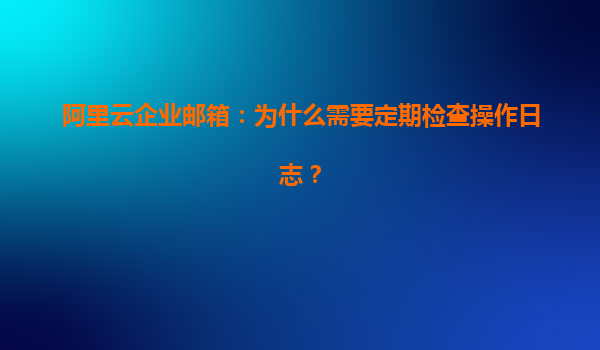 阿里云企业邮箱：为什么需要定期检查操作日志？