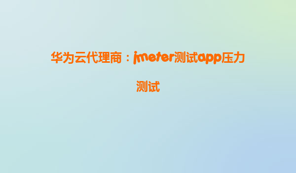 华为云代理商：jmeter测试app压力测试