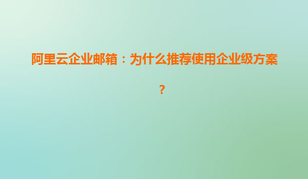 阿里云企业邮箱：为什么推荐使用企业级方案？