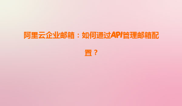 阿里云企业邮箱：如何通过API管理邮箱配置？