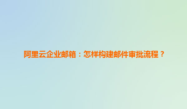 阿里云企业邮箱：怎样构建邮件审批流程？