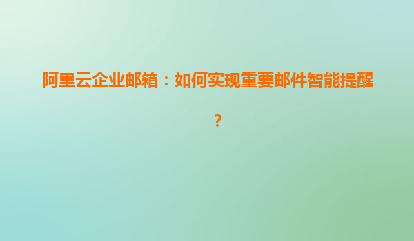 阿里云企业邮箱：如何实现重要邮件智能提醒？