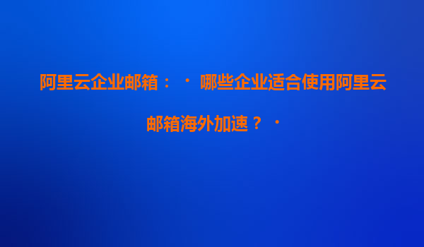 阿里云企业邮箱：‌哪些企业适合使用阿里云邮箱海外加速？‌