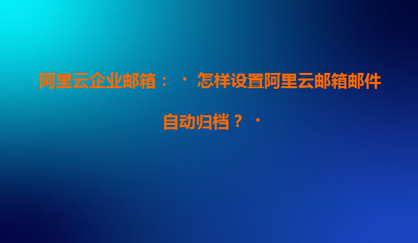 阿里云企业邮箱：‌怎样设置阿里云邮箱邮件自动归档？‌