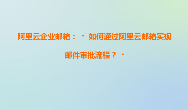 阿里云企业邮箱：‌如何通过阿里云邮箱实现邮件审批流程？‌