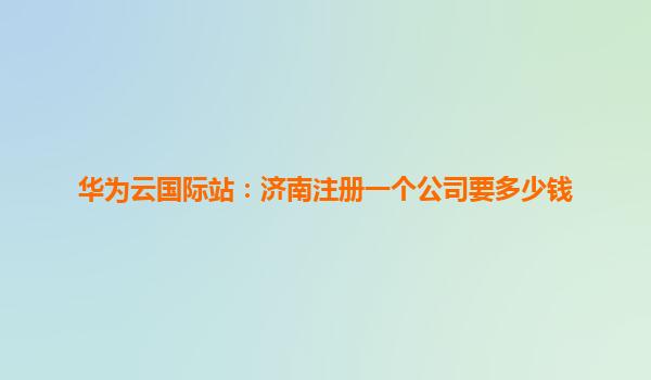 华为云国际站：济南注册一个公司要多少钱