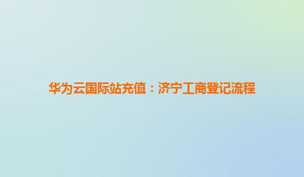 华为云国际站充值：济宁工商登记流程