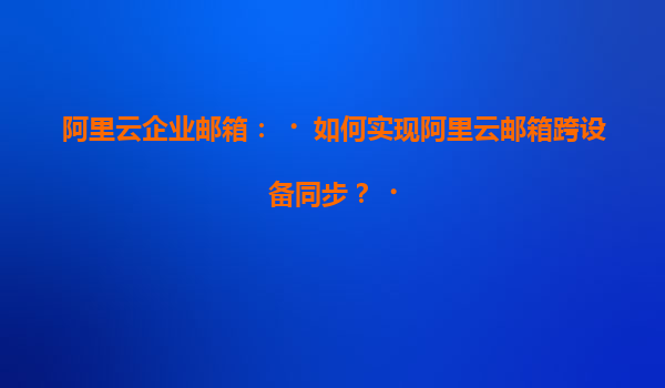 阿里云企业邮箱：‌如何实现阿里云邮箱跨设备同步？‌