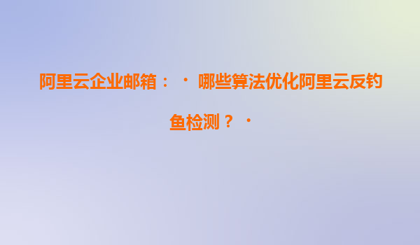 阿里云企业邮箱：‌哪些算法优化阿里云反钓鱼检测？‌