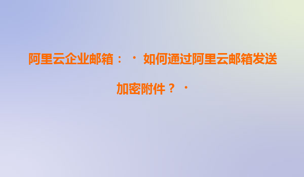 阿里云企业邮箱：‌如何通过阿里云邮箱发送加密附件？‌
